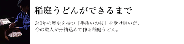 340年の歴史を持つ「手綯いの技」を受け継いだ、今の職人が丹精込めて作る稲庭うどん。