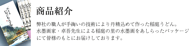 弊社の職人が手綯いの技術により丹精込めて作った稲庭うどん。水墨画家・卓吾先生による稲庭の里の水墨画をあしらったパッケージにて皆様のもとにお届けしております。